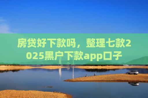房贷好下款吗，整理七款2025黑户下款app口子