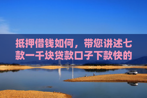 抵押借钱如何，带您讲述七款一千块贷款口子下款快的