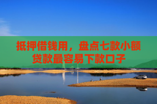 抵押借钱用，盘点七款小额贷款最容易下款口子