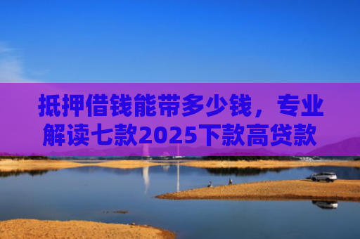 抵押借钱能带多少钱，专业解读七款2025下款高贷款口子