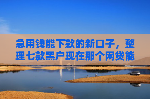 急用钱能下款的新口子，整理七款黑户现在那个网贷能下款