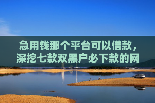 急用钱那个平台可以借款，深挖七款双黑户必下款的网贷口子