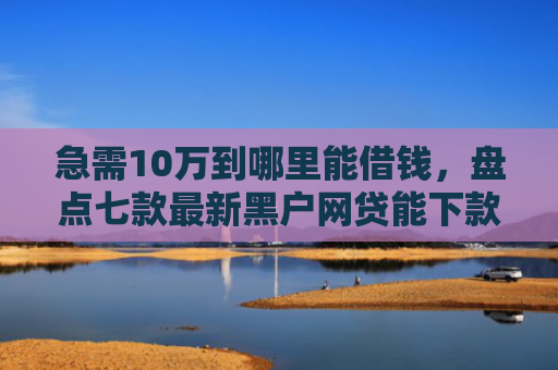 急需10万到哪里能借钱，盘点七款最新黑户网贷能下款3万