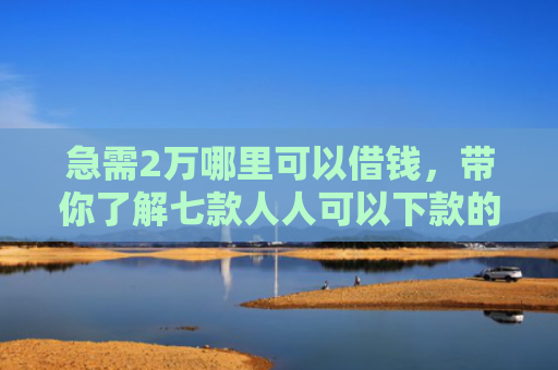 急需2万哪里可以借钱，带你了解七款人人可以下款的黑户网贷