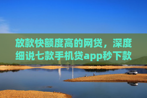 放款快额度高的网贷，深度细说七款手机贷app秒下款口子