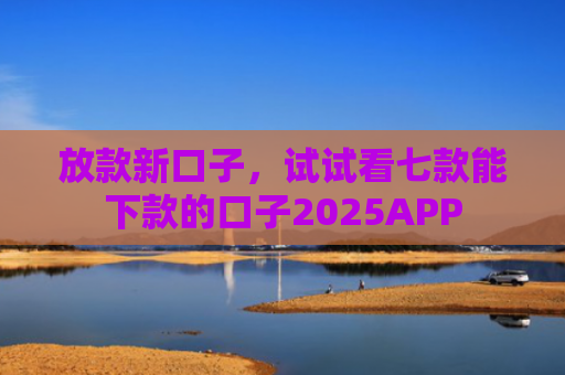 放款新口子，试试看七款能下款的口子2025APP