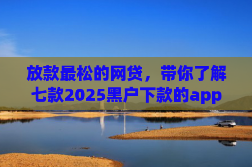 放款最松的网贷，带你了解七款2025黑户下款的app口子