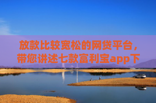 放款比较宽松的网贷平台，带您讲述七款富利宝app下款口子