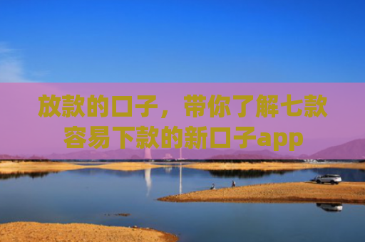 放款的口子，带你了解七款容易下款的新口子app