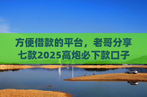 方便借款的平台，老哥分享七款2025高炮必下款口子app