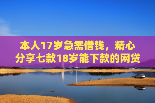 本人17岁急需借钱，精心分享七款18岁能下款的网贷口子