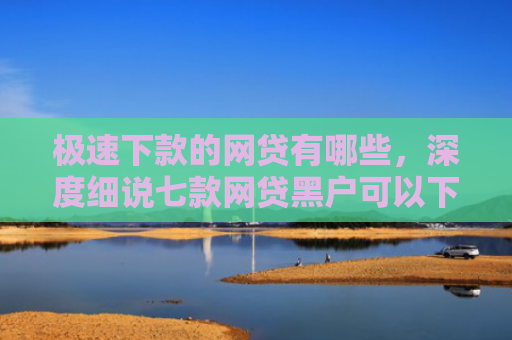 极速下款的网贷有哪些，深度细说七款网贷黑户可以下款的平台