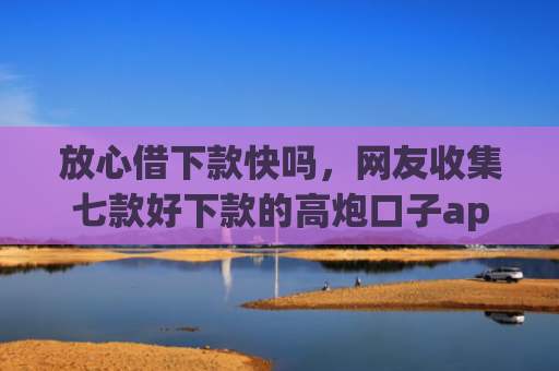 放心借下款快吗，网友收集七款好下款的高炮口子app