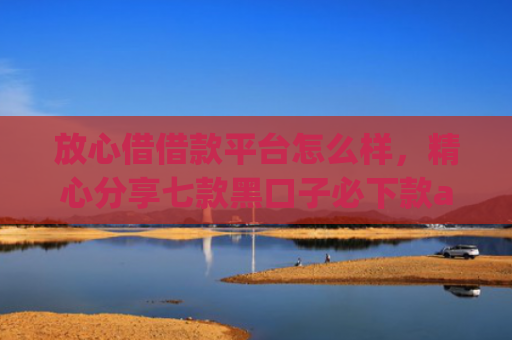 放心借借款平台怎么样，精心分享七款黑口子必下款app苹果下载
