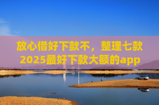 放心借好下款不，整理七款2025最好下款大额的app口子