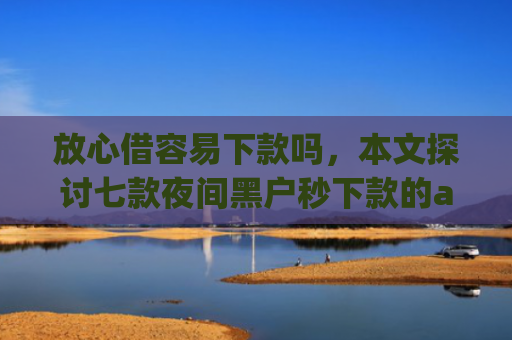 放心借容易下款吗，本文探讨七款夜间黑户秒下款的app口子