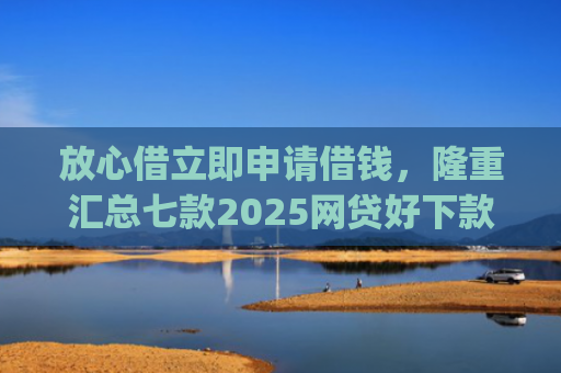 放心借立即申请借钱，隆重汇总七款2025网贷好下款的口子app