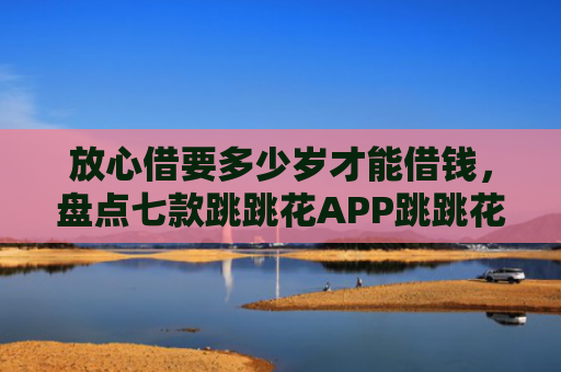 放心借要多少岁才能借钱，盘点七款跳跳花APP跳跳花下款口子