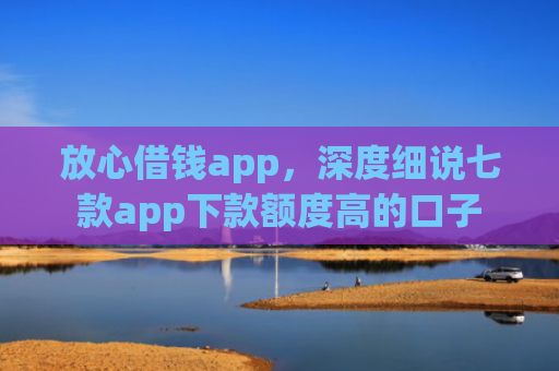 放心借钱app，深度细说七款app下款额度高的口子