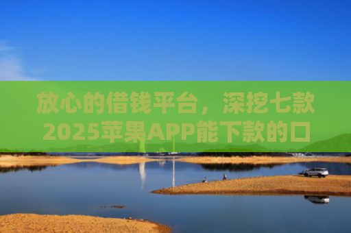 放心的借钱平台，深挖七款2025苹果APP能下款的口子