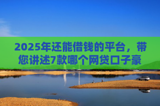 2025年还能借钱的平台，带您讲述7款哪个网贷口子豪下款