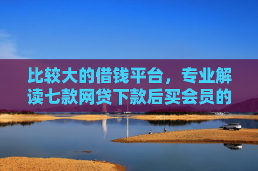 比较大的借钱平台，专业解读七款网贷下款后买会员的口子