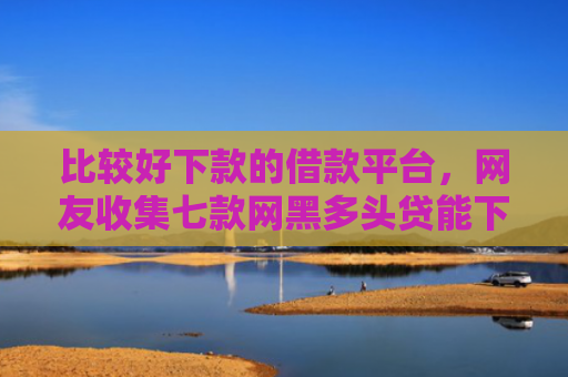 比较好下款的借款平台，网友收集七款网黑多头贷能下款的口子