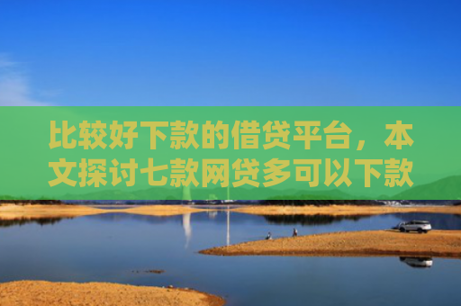 比较好下款的借贷平台，本文探讨七款网贷多可以下款的口子