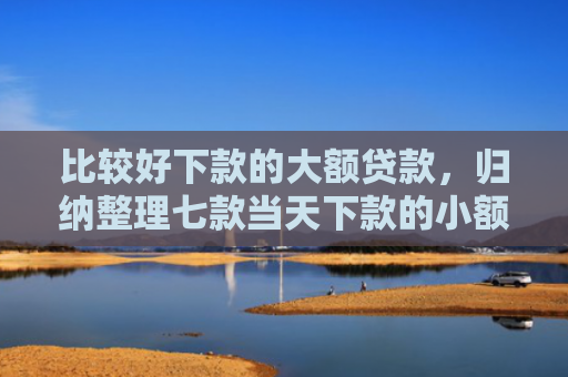 比较好下款的大额贷款，归纳整理七款当天下款的小额网贷口子