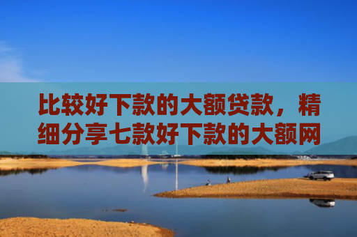 比较好下款的大额贷款，精细分享七款好下款的大额网贷口子吧