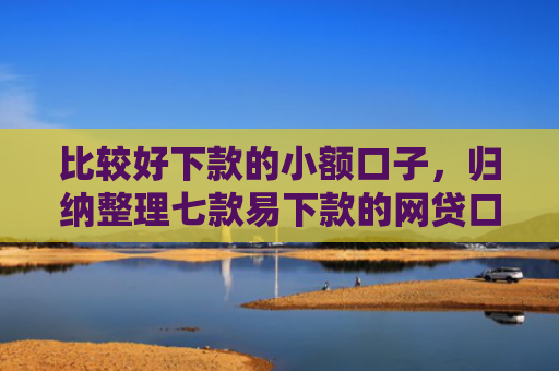 比较好下款的小额口子，归纳整理七款易下款的网贷口子有哪些