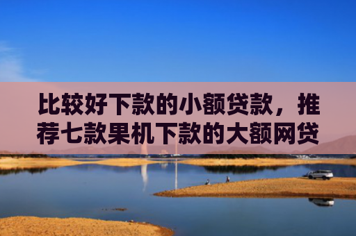比较好下款的小额贷款，推荐七款果机下款的大额网贷口子