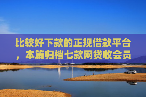 比较好下款的正规借款平台，本篇归档七款网贷收会员秒下款的口子