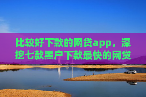 比较好下款的网贷app，深挖七款黑户下款最快的网贷口子