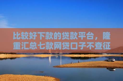 比较好下款的贷款平台，隆重汇总七款网贷口子不查征信保下款