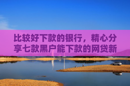 比较好下款的银行，精心分享七款黑户能下款的网贷新口子