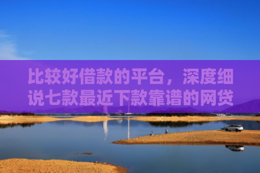 比较好借款的平台，深度细说七款最近下款靠谱的网贷口子