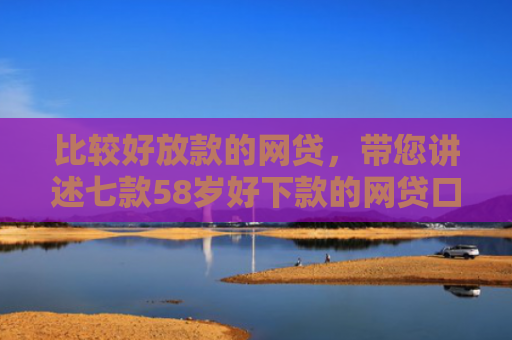 比较好放款的网贷，带您讲述七款58岁好下款的网贷口子