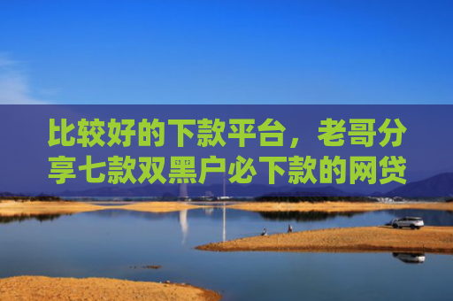 比较好的下款平台，老哥分享七款双黑户必下款的网贷口子