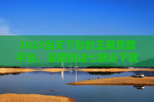 2025当天下款的正规贷款平台，深度细说七款必下款的网贷口子网贷