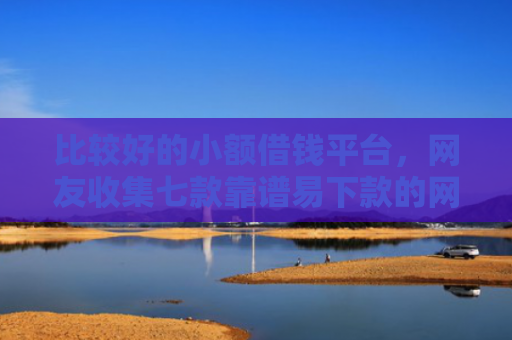 比较好的小额借钱平台，网友收集七款靠谱易下款的网贷口子