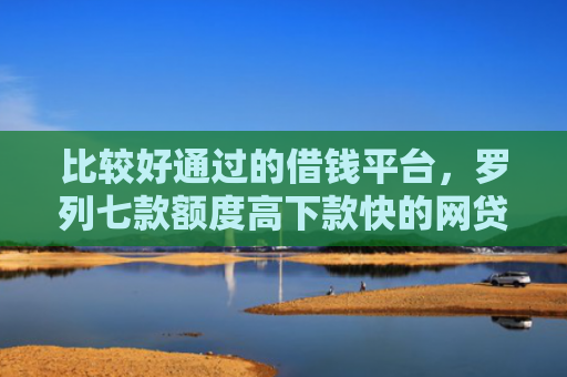 比较好通过的借钱平台，罗列七款额度高下款快的网贷口子