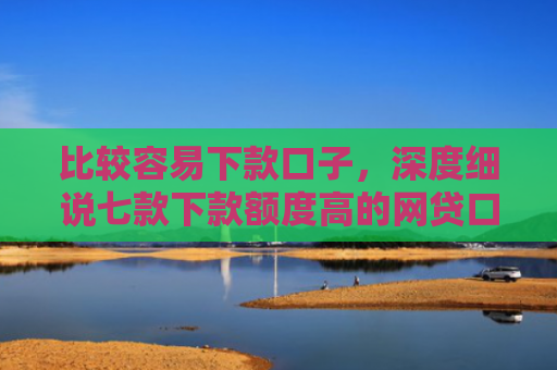 比较容易下款口子，深度细说七款下款额度高的网贷口子