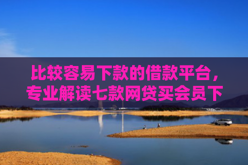 比较容易下款的借款平台，专业解读七款网贷买会员下款口子贴吧