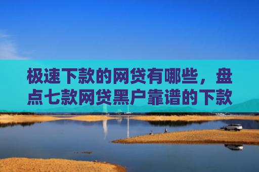 极速下款的网贷有哪些，盘点七款网贷黑户靠谱的下款口子