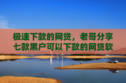极速下款的网贷，老哥分享七款黑户可以下款的网贷软件