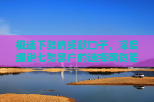 极速下款的贷款口子，深度细说七款黑户的选择网贷能下款吗
