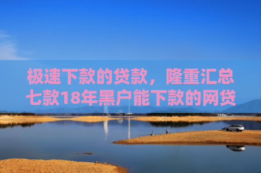 极速下款的贷款，隆重汇总七款18年黑户能下款的网贷