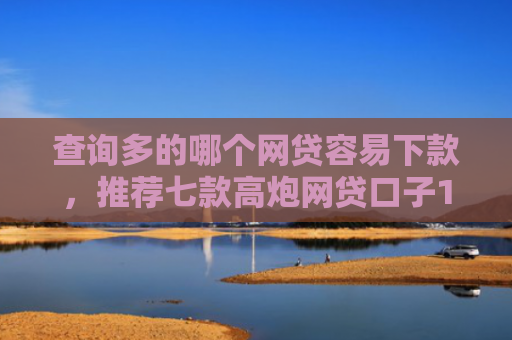 查询多的哪个网贷容易下款，推荐七款高炮网贷口子15天下款快吗