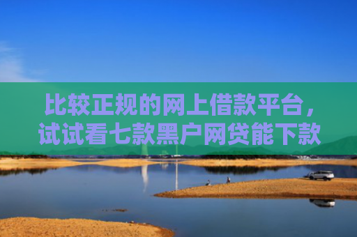 比较正规的网上借款平台，试试看七款黑户网贷能下款的口子群